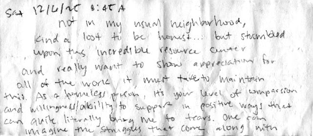 “Sat 12/6/25 8:45A Not in my usual neighborhood, kinda lost to be honest… but stumbled upon this incredible resource center and really want to show appreciation for all of the work it must take to maintain this. As a homeless person, it’s your level of compassion and willingness/ability to support in positive ways that can quite literally bring me to tears. One can imagine the struggles that come along with” (cont)