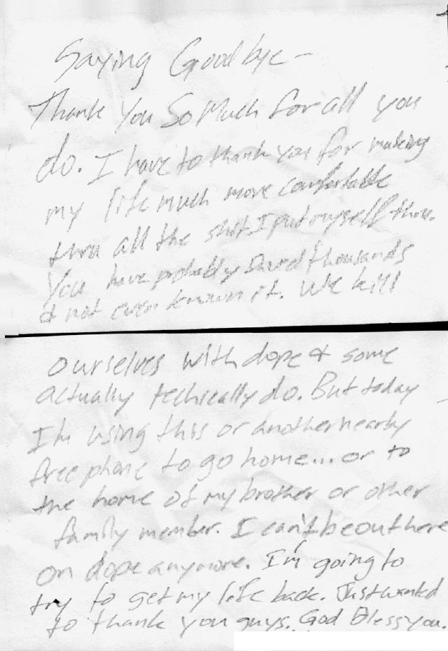 “Saying goodbye - Thank you so much for all you do. I have to thank you for making my life much more comfortable thru all the shit I put myself thru. You have probably (unclear) thousands + not (unclear) known it. We kill ourselves with dope + some actually technically do. But today I’m using this or another nearby free phone to go home… or to the home of my brother or other family member. I can’t be out here on dope anymore. I’m going to try to get my life back. Just wanted to thank you guys. God bless you.”